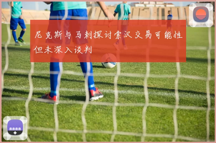 尼克斯与马刺探讨索汉交易可能性但未深入谈判