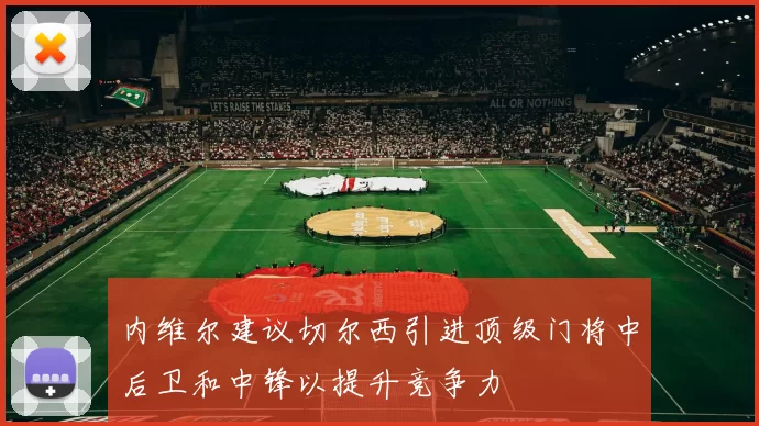 内维尔建议切尔西引进顶级门将中后卫和中锋以提升竞争力