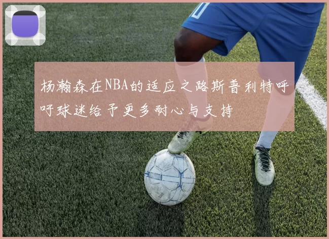 杨瀚森在NBA的适应之路斯普利特呼吁球迷给予更多耐心与支持