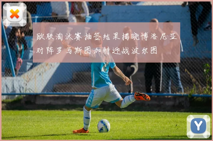 欧联淘汰赛抽签结果揭晓博洛尼亚对阵罗马斯图加特迎战波尔图