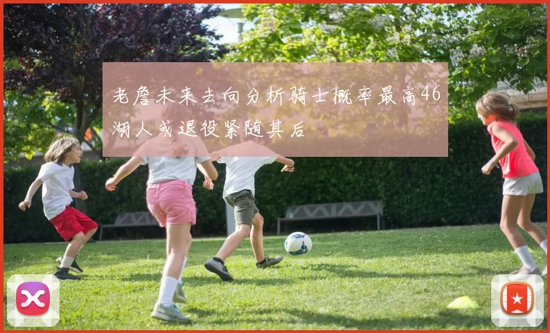 老詹未来去向分析骑士概率最高46湖人或退役紧随其后