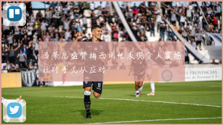 马蒂厄盛赞梅西训练表现令人震撼让对手无从应对