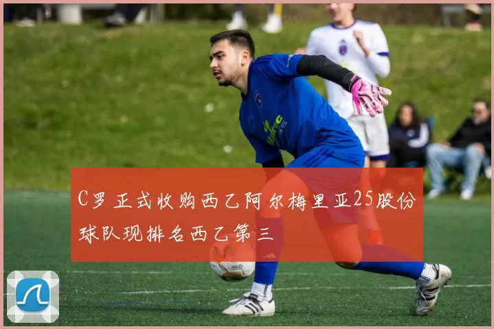 C罗正式收购西乙阿尔梅里亚25股份球队现排名西乙第三