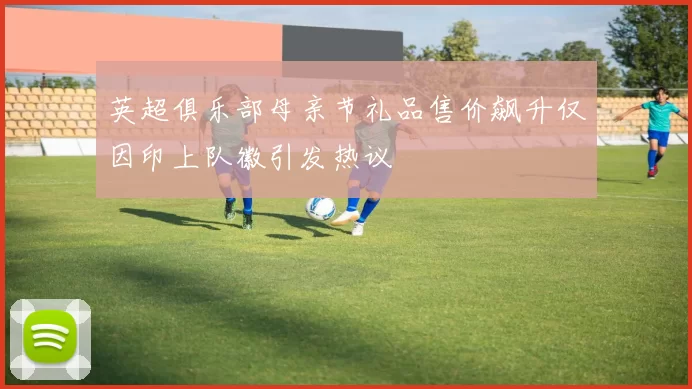 英超俱乐部母亲节礼品售价飙升仅因印上队徽引发热议