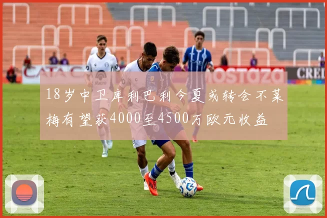 18岁中卫库利巴利今夏或转会不莱梅有望获4000至4500万欧元收益