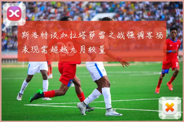 斯洛特谈加拉塔萨雷之战强调客场表现需超越九月较量