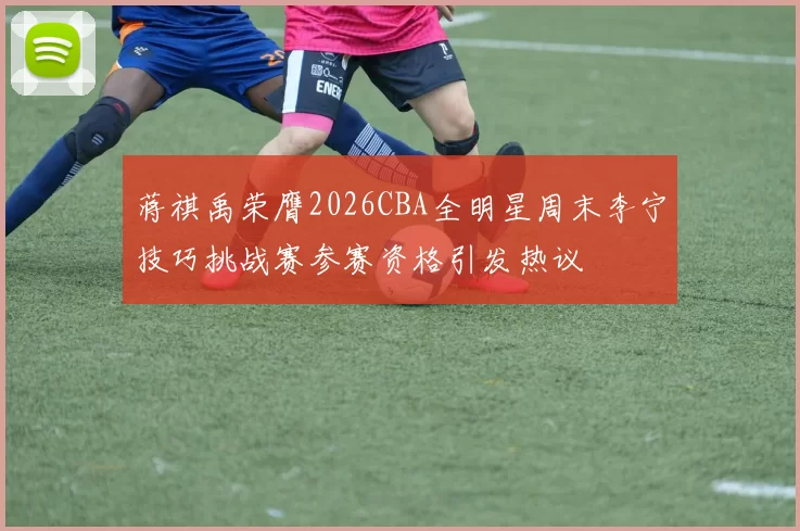 蒋祺禹荣膺2026CBA全明星周末李宁技巧挑战赛参赛资格引发热议