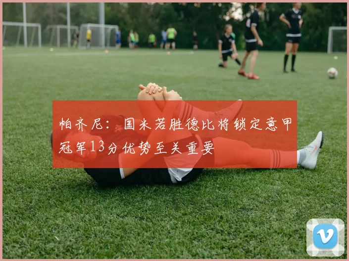 帕齐尼：国米若胜德比将锁定意甲冠军13分优势至关重要
