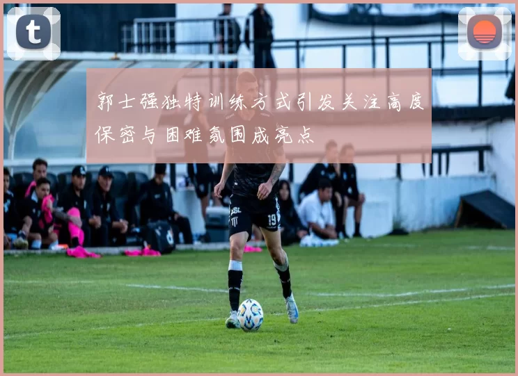 郭士强独特训练方式引发关注高度保密与困难氛围成亮点