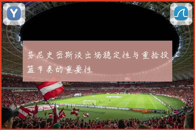 芬尼史密斯谈出场稳定性与重拾投篮节奏的重要性