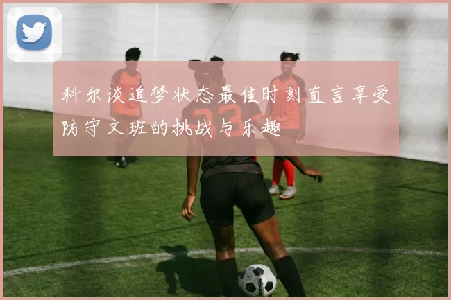 科尔谈追梦状态最佳时刻直言享受防守文班的挑战与乐趣