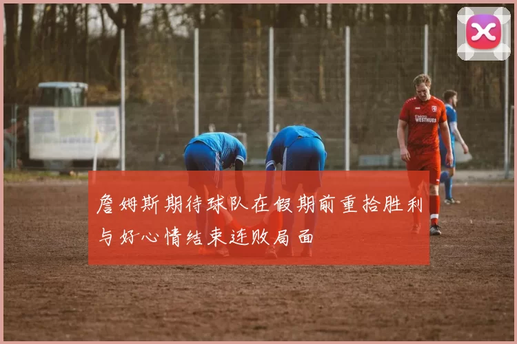 詹姆斯期待球队在假期前重拾胜利与好心情结束连败局面