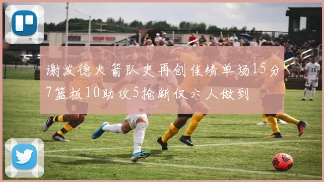 谢泼德火箭队史再创佳绩单场15分7篮板10助攻5抢断仅六人做到