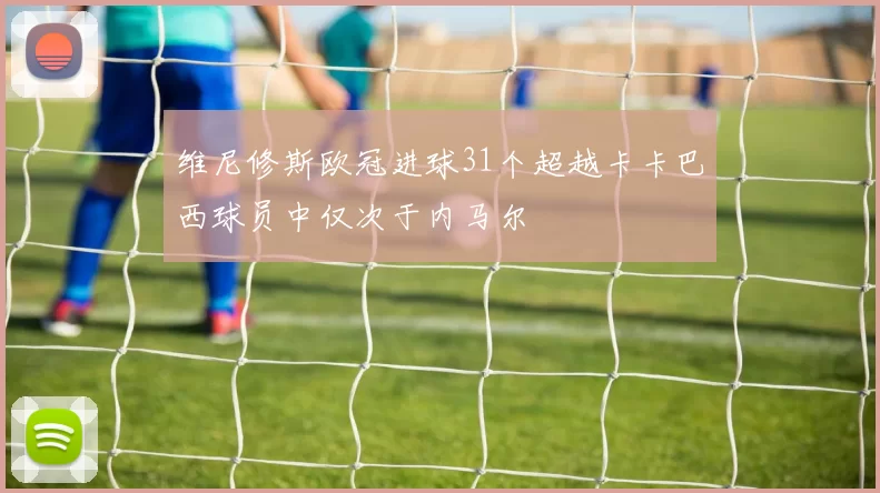 维尼修斯欧冠进球31个超越卡卡巴西球员中仅次于内马尔