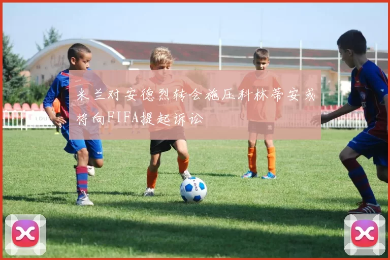 米兰对安德烈转会施压科林蒂安或将向FIFA提起诉讼