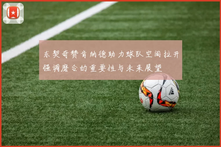 东契奇赞肯纳德助力球队空间拉开强调磨合的重要性与未来展望