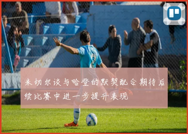 米切尔谈与哈登的默契配合期待后续比赛中进一步提升表现
