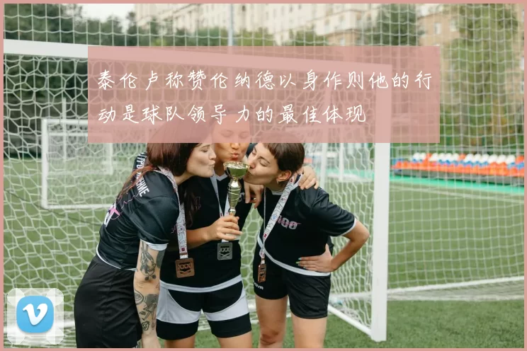 泰伦卢称赞伦纳德以身作则他的行动是球队领导力的最佳体现