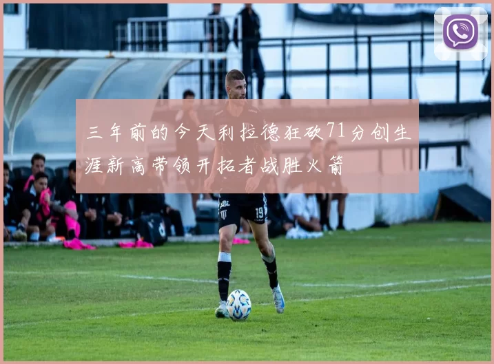 三年前的今天利拉德狂砍71分创生涯新高带领开拓者战胜火箭