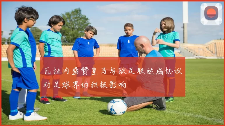 瓦拉内盛赞皇马与欧足联达成协议对足球界的积极影响