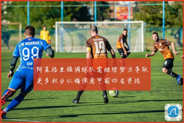 阿莱格里强调球队需继续努力争取更多积分以确保意甲前四名资格
