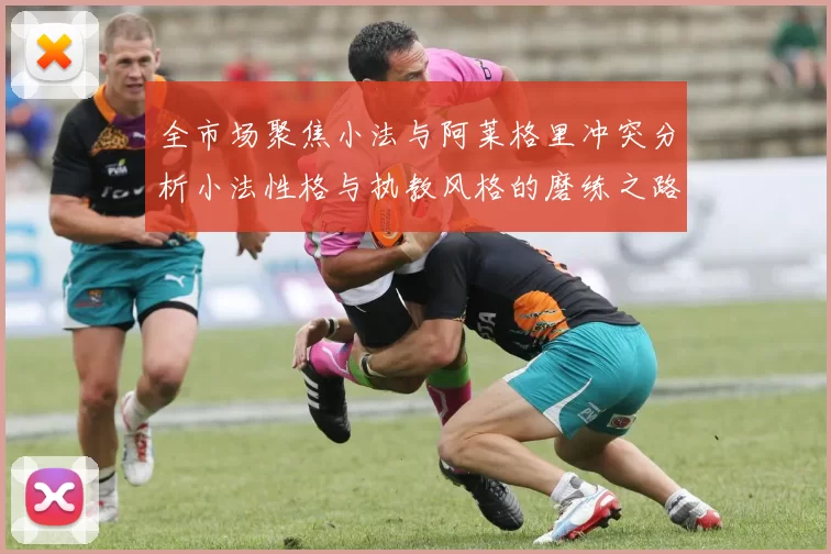 全市场聚焦小法与阿莱格里冲突分析小法性格与执教风格的磨练之路