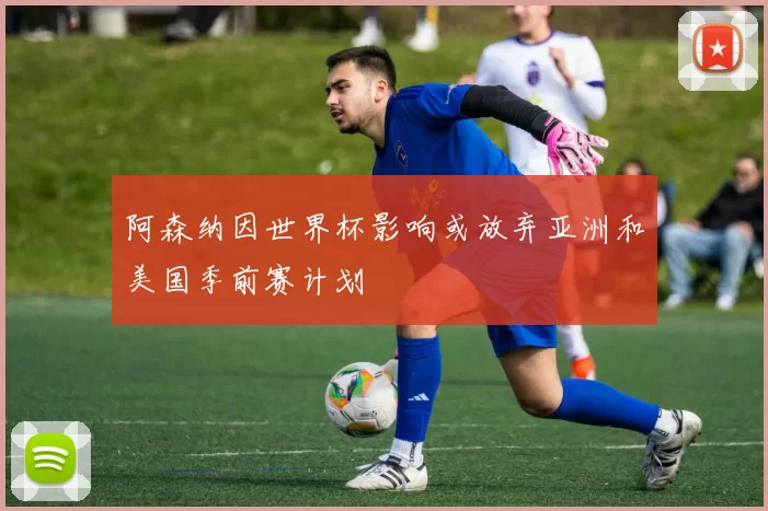 阿森纳因世界杯影响或放弃亚洲和美国季前赛计划