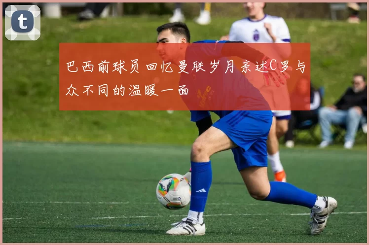 巴西前球员回忆曼联岁月亲述C罗与众不同的温暖一面